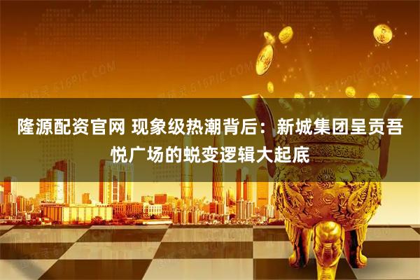 隆源配资官网 现象级热潮背后：新城集团呈贡吾悦广场的蜕变逻辑大起底