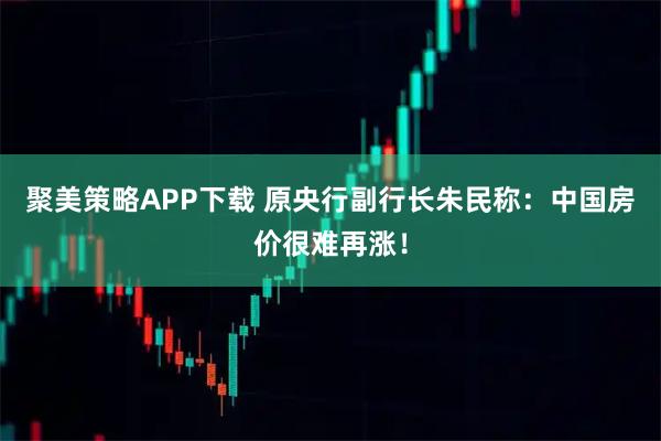 聚美策略APP下载 原央行副行长朱民称:中国房价很难再涨!
