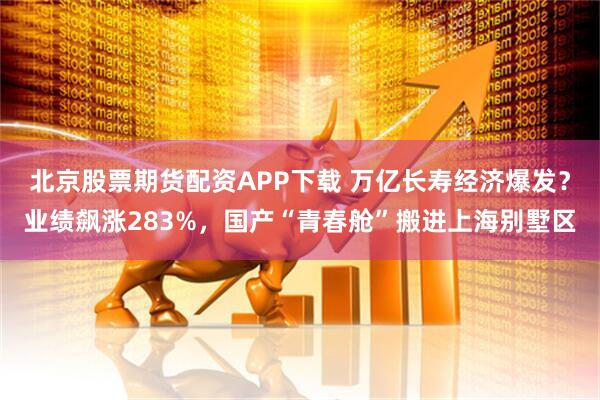 北京股票期货配资APP下载 万亿长寿经济爆发？业绩飙涨283%，国产“青春舱”搬进上海别墅区