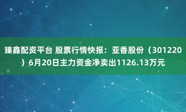 臻鑫配资平台 股票行情快报：亚香股份（301220）6月20日主力资金净卖出1126.13万元