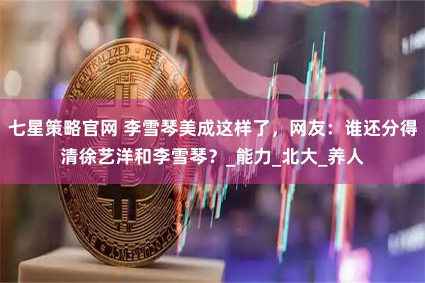 七星策略官网 李雪琴美成这样了，网友：谁还分得清徐艺洋和李雪琴？_能力_北大_养人