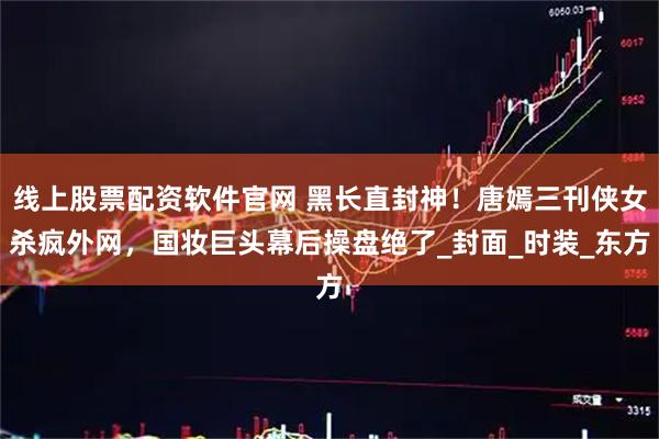 线上股票配资软件官网 黑长直封神！唐嫣三刊侠女杀疯外网，国妆巨头幕后操盘绝了_封面_时装_东方