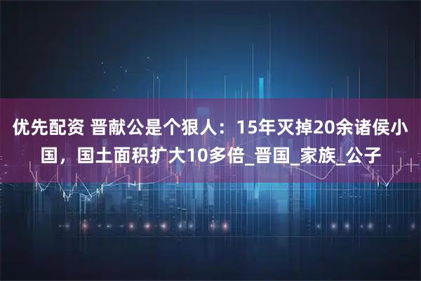 优先配资 晋献公是个狠人：15年灭掉20余诸侯小国，国土面积扩大10多倍_晋国_家族_公子