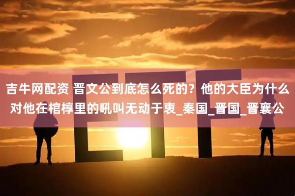 吉牛网配资 晋文公到底怎么死的？他的大臣为什么对他在棺椁里的吼叫无动于衷_秦国_晋国_晋襄公