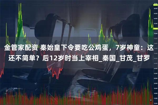 金管家配资 秦始皇下令要吃公鸡蛋,7岁神童:这还不简单?后12岁时当上宰相_秦国_甘茂_甘罗