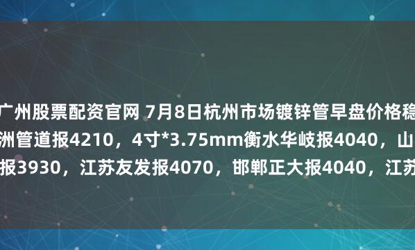 广州股票配资官网 7月8日杭州市场镀锌管早盘价格稳，4寸*3.75mm金洲管道报4210，4寸*3.75mm衡水华岐报4040，山东君诚报3930，江苏友发报4070，邯郸正大报4040，江苏国强报3960，过磅含税。（元/吨）
