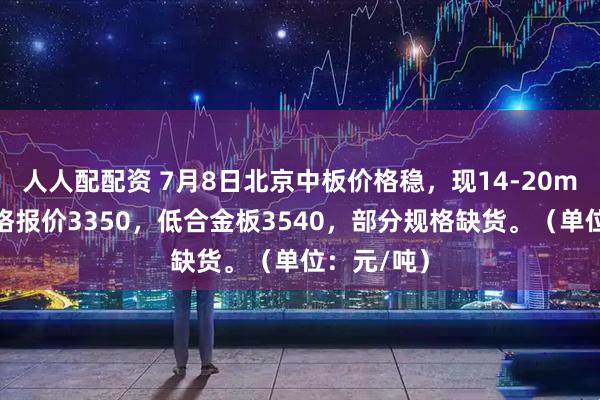 人人配配资 7月8日北京中板价格稳，现14-20mm主流规格报价3350，低合金板3540，部分规格缺货。（单位：元/吨）