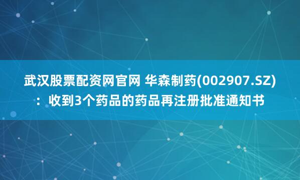 武汉股票配资网官网 华森制药(002907.SZ)：收到3个药品的药品再注册批准通知书