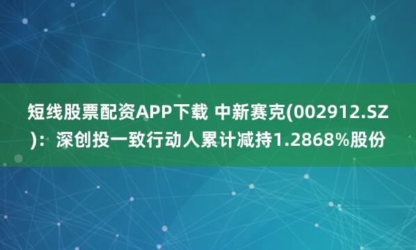 短线股票配资APP下载 中新赛克(002912.SZ)：深创投一致行动人累计减持1.2868%股份