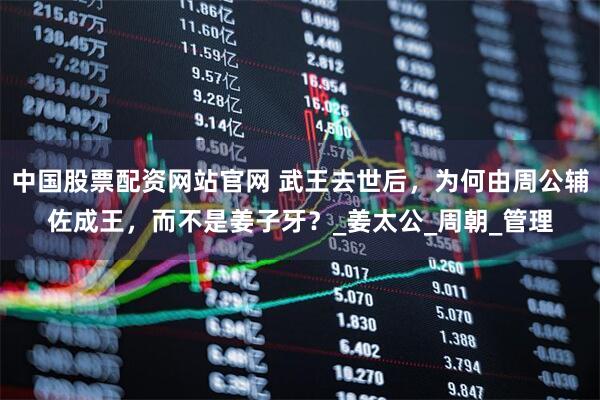 中国股票配资网站官网 武王去世后，为何由周公辅佐成王，而不是姜子牙？_姜太公_周朝_管理