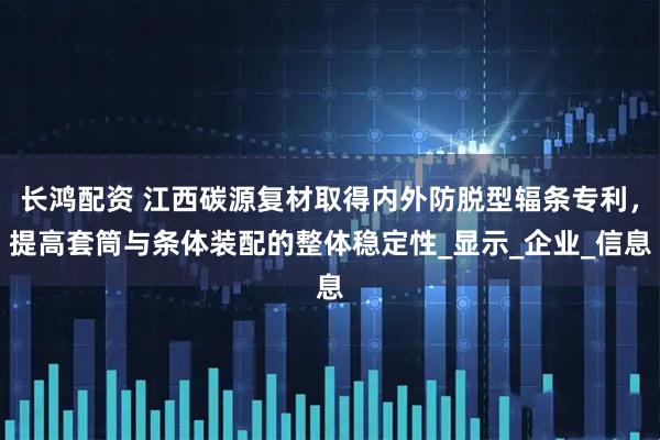 长鸿配资 江西碳源复材取得内外防脱型辐条专利，提高套筒与条体装配的整体稳定性_显示_企业_信息