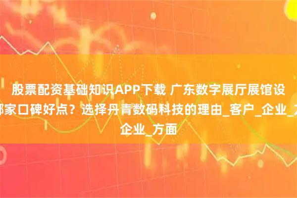 股票配资基础知识APP下载 广东数字展厅展馆设计哪家口碑好点？选择丹青数码科技的理由_客户_企业_方面