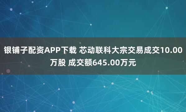 银铺子配资APP下载 芯动联科大宗交易成交10.00万股 成交额645.00万元