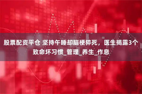 股票配资平仓 坚持午睡却脑梗猝死，医生揭露3个致命坏习惯_管理_养生_作息