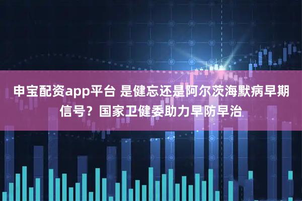 申宝配资app平台 是健忘还是阿尔茨海默病早期信号？国家卫健委助力早防早治