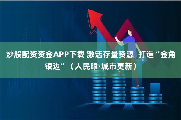 炒股配资资金APP下载 激活存量资源  打造“金角银边”（人民眼·城市更新）