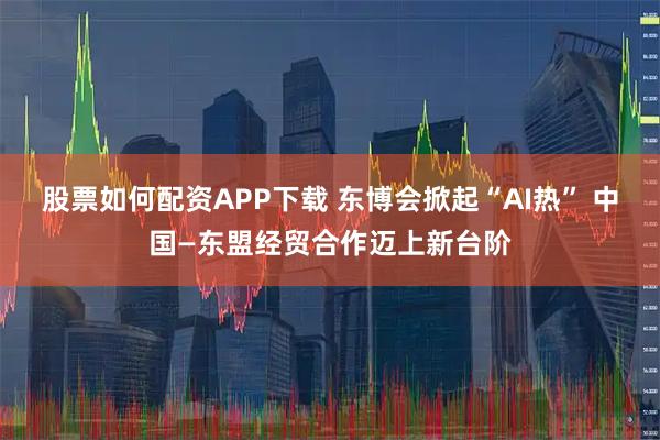 股票如何配资APP下载 东博会掀起“AI热” 中国—东盟经贸合作迈上新台阶