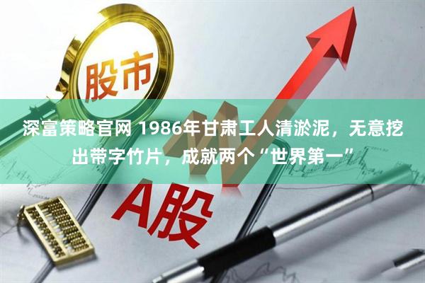 深富策略官网 1986年甘肃工人清淤泥，无意挖出带字竹片，成就两个“世界第一”