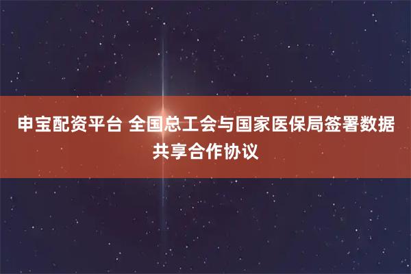 申宝配资平台 全国总工会与国家医保局签署数据共享合作协议
