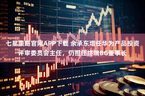 七星策略官网APP下载 余承东增任华为产品投资评审委员会主任，仍担任终端BG董事长