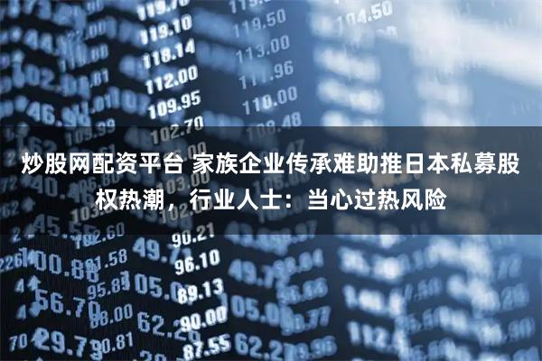 炒股网配资平台 家族企业传承难助推日本私募股权热潮，行业人士：当心过热风险