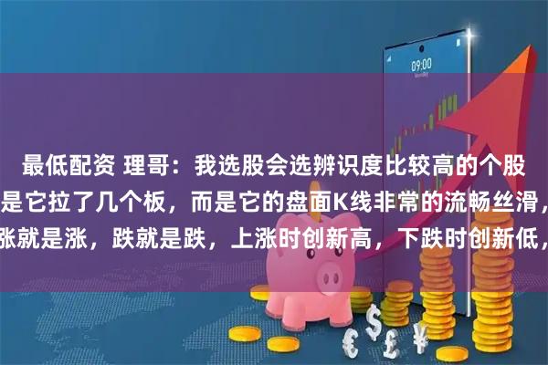 最低配资 理哥：我选股会选辨识度比较高的个股，我所讲的辨识度，不是它拉了几个板，而是它的盘面K线非常的流畅丝滑，涨就是涨，跌就是跌，上涨时创新高，下跌时创新低，上涨时放量，下跌时缩量。