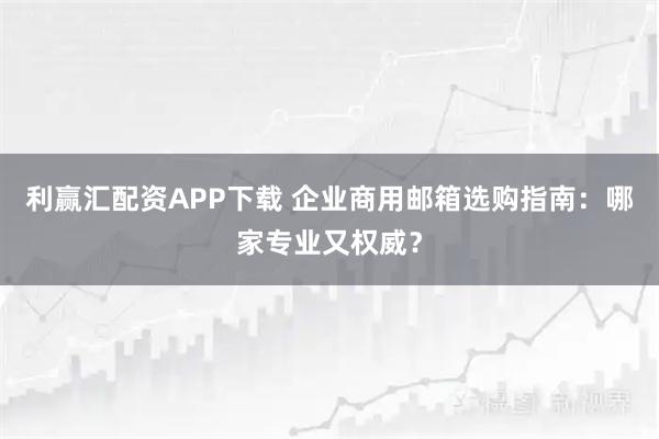利赢汇配资APP下载 企业商用邮箱选购指南：哪家专业又权威？