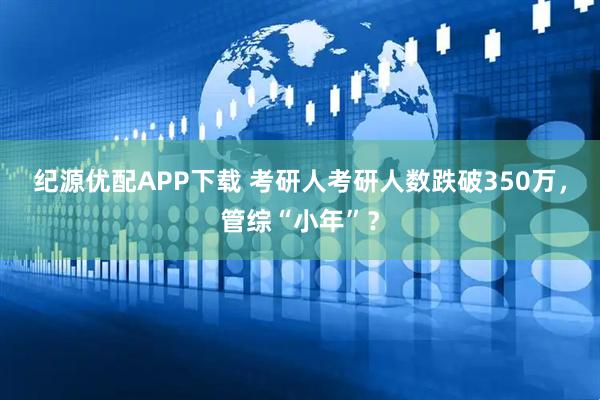纪源优配APP下载 考研人考研人数跌破350万，管综“小年”？