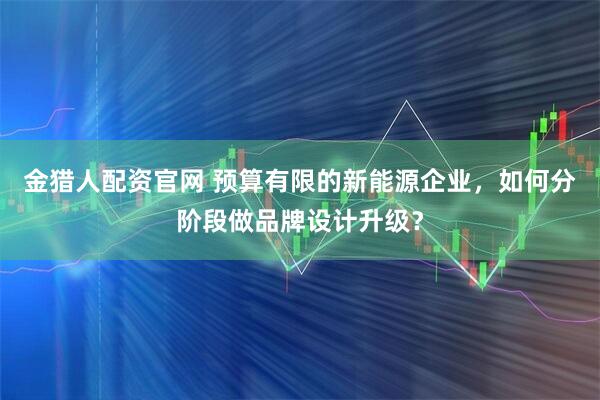 金猎人配资官网 预算有限的新能源企业，如何分阶段做品牌设计升级？