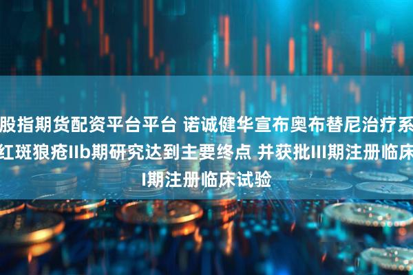 股指期货配资平台平台 诺诚健华宣布奥布替尼治疗系统性红斑狼疮IIb期研究达到主要终点 并获批III期注册临床试验