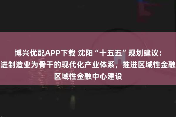 博兴优配APP下载 沈阳“十五五”规划建议：构建以先进制造业为骨干的现代化产业体系，推进区域性金融中心建设
