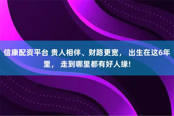 信康配资平台 贵人相伴、财路更宽， 出生在这6年里， 走到哪里都有好人缘!