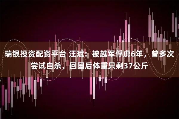 瑞银投资配资平台 汪斌：被越军俘虏6年，曾多次尝试自杀，回国后体重只剩37公斤