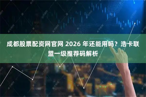 成都股票配资网官网 2026 年还能用吗？浩卡联盟一级推荐码解析