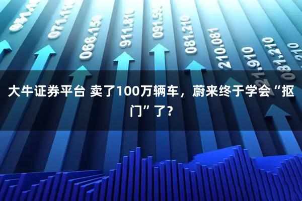 大牛证券平台 卖了100万辆车，蔚来终于学会“抠门”了？