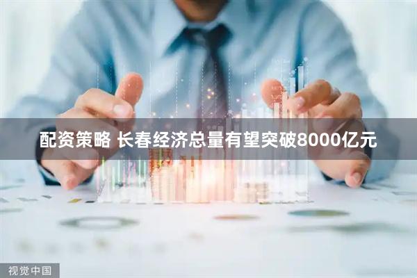 配资策略 长春经济总量有望突破8000亿元
