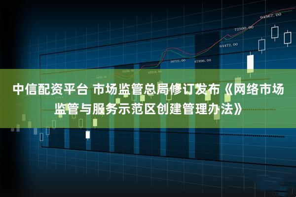 中信配资平台 市场监管总局修订发布《网络市场监管与服务示范区创建管理办法》