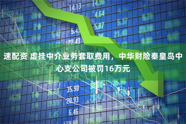 速配资 虚挂中介业务套取费用，中华财险秦皇岛中心支公司被罚16万元