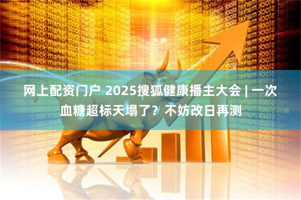 网上配资门户 2025搜狐健康播主大会 | 一次血糖超标天塌了？不妨改日再测