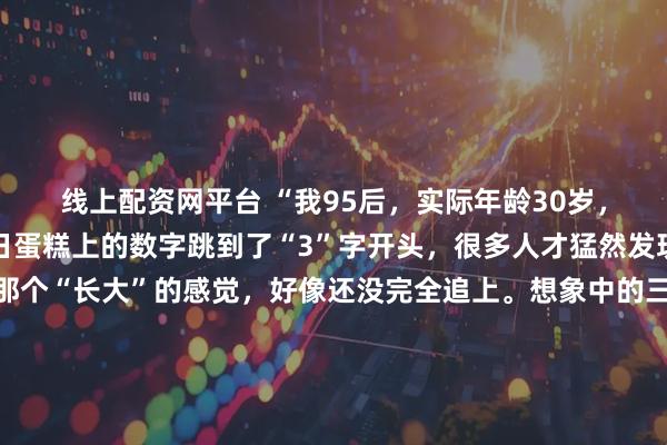 线上配资网平台 “我95后，实际年龄30岁，心理年龄18岁”当生日蛋糕上的数字跳到了“3”字开头，很多人才猛然发现：年龄追上了，但那个“长大”的感觉，好像还没完全追上。想象中的三十岁：西装革履，在会议室里运筹帷幄。实际中的三十岁：穿着居家服在沙发上追番，为抽中隐藏款欢呼，手机里最急的催促是队友发的“快上线”。我们白天能写出漂亮的方案，晚上却会为动漫里的剧情掉眼泪；能在客户面前侃侃而谈，回家却对着拼