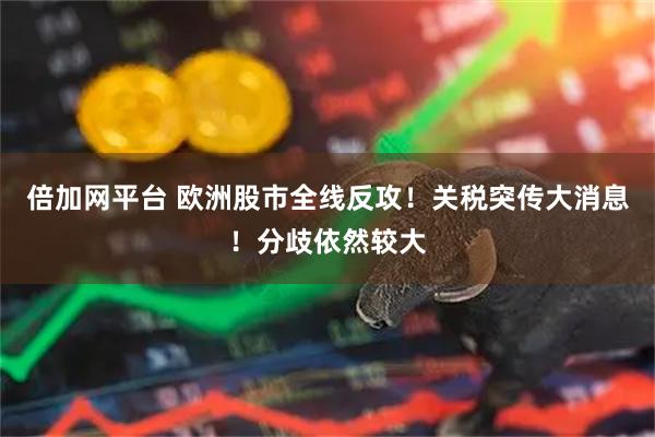 倍加网平台 欧洲股市全线反攻！关税突传大消息！分歧依然较大