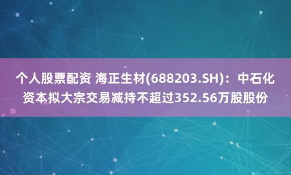 个人股票配资 海正生材(688203.SH)：中石化资本拟大宗交易减持不超过352.56万股股份