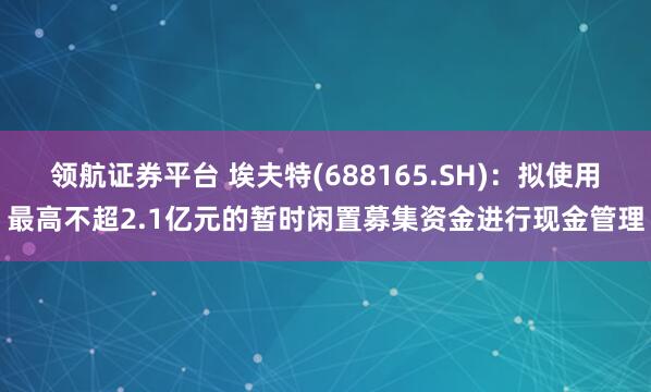 领航证券平台 埃夫特(688165.SH)：拟使用最高不超2.1亿元的暂时闲置募集资金进行现金管理