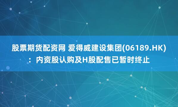 股票期货配资网 爱得威建设集团(06189.HK)：内资股认购及H股配售已暂时终止