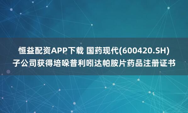 恒益配资APP下载 国药现代(600420.SH)子公司获得培哚普利吲达帕胺片药品注册证书