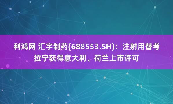 利鸿网 汇宇制药(688553.SH)：注射用替考拉宁获得意大利、荷兰上市许可
