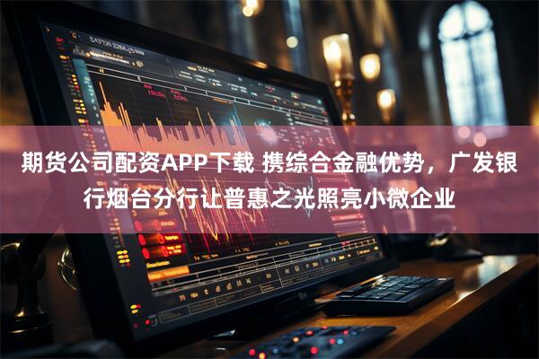 期货公司配资APP下载 携综合金融优势，广发银行烟台分行让普惠之光照亮小微企业