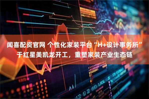 闻喜配资官网 个性化家装平台“H+设计事务所”于红星美凯龙开工，重塑家装产业生态链