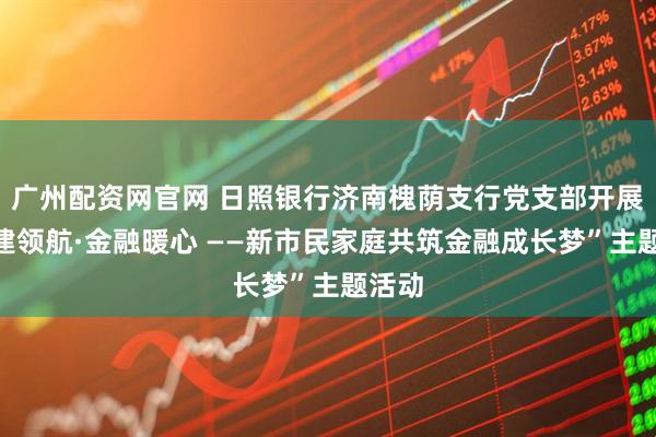 广州配资网官网 日照银行济南槐荫支行党支部开展“党建领航·金融暖心 ——新市民家庭共筑金融成长梦”主题活动