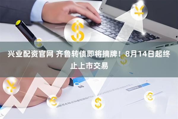 兴业配资官网 齐鲁转债即将摘牌！8月14日起终止上市交易